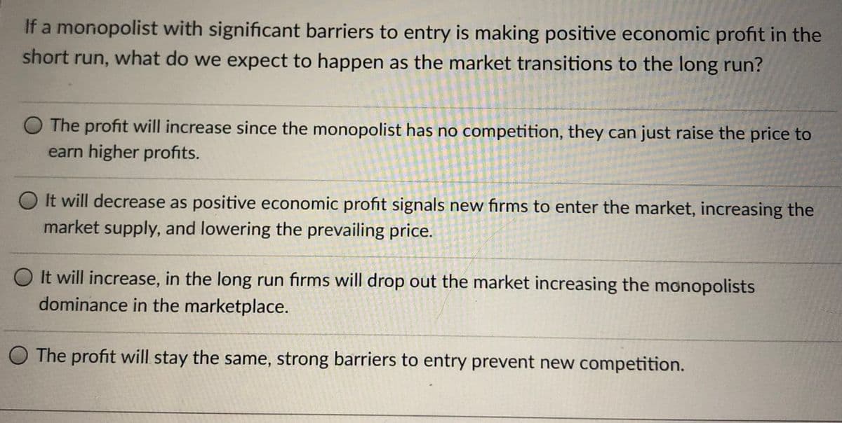 If a monopolist with significant barriers to entry is making positive economic profit in the
short run, what do we expect to happen as the market transitions to the long run?
O The profit will increase since the monopolist has no competition, they can just raise the price to
earn higher profits.
O It will decrease as positive economic profit signals new firms to enter the market, increasing the
market supply, and lowering the prevailing price.
O It will increase, in the long run firms will drop out the market increasing the monopolists
dominance in the marketplace.
O The profit will stay the same, strong barriers to entry prevent new competition.
