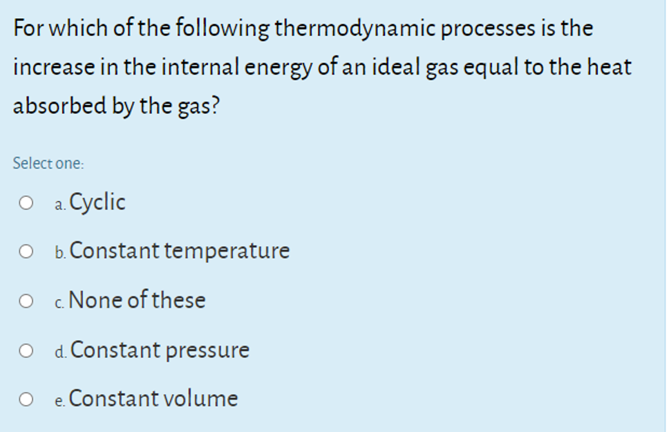 For which of the following thermodynamic processes is the
increase in the internal energy of an ideal gas equal to the heat
absorbed by the gas?
Select one:
a. Cyclic
b. Constant temperature
None of these
C.
d. Constant pressure
e. Constant volume
