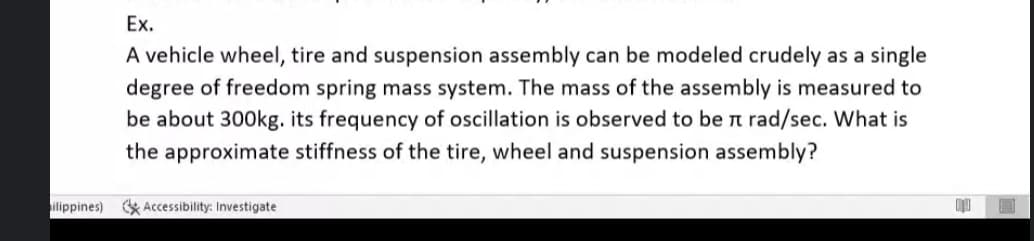 Ex.
A vehicle wheel, tire and suspension assembly can be modeled crudely as a single
degree of freedom spring mass system. The mass of the assembly is measured to
be about 300kg. its frequency of oscillation is observed to be π rad/sec. What is
the approximate stiffness of the tire, wheel and suspension assembly?
ilippines) Accessibility: Investigate