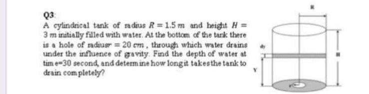 Q3:
A cylindrical tank of radius R=1.5 m and height H =
3 m initially filled with water. At the bottom of the tank there
is a hole of radiusr = 20 cm, through which water drains
under the influence of gravity. Find the depth of water at
tim e 30 second, and determine how long it takes the tank to
drain completely?