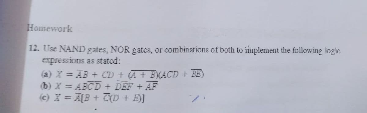 Homework
12. Use NAND gates, NOR gates, or combinations of both to implement the following logic
expressions as stated:
(a) X = AB + CD + (A + B)(ACD + BE)
(b) X = ABCD + DEF + AF
(c) X = A[B + C(D + E)]
