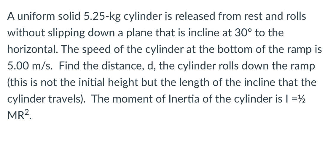 A uniform solid 5.25-kg cylinder is released from rest and rolls
without slipping down a plane that is incline at 30° to the
horizontal. The speed of the cylinder at the bottom of the ramp is
5.00 m/s. Find the distance, d, the cylinder rolls down the ramp
(this is not the initial height but the length of the incline that the
cylinder travels). The moment of Inertia of the cylinder is I =½
MR?.
