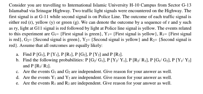 Consider you are travelling to International Islamic University H-10 Campus from Sector G-13
Islamabad via Srinagar Highway. Two traffic light signals were encountered on the Highway. The
first signal is at G-11 while second signal is on Police Line. The outcome of each traffic signal is
either red (r), yellow (y) or green (g). We can denote the outcome by a sequence of r and y such
as ry, light at G11 signal is red followed by light at Police line signal is yellow. The events related
to this experiment are Gı= {First signal is green}, Yı= {First signal is yellow}, Rı= {First signal
is red}, G2= {Second signal is green}, Y2= {Second signal is yellow} and R2= {Second signal is
red}. Assume that all outcomes are equally likely:
a. Find P [G1], P [Yi], P [R1], P [G2], P [Y2] and P [R2].
b. Find the following probabilities: P [G/ Gj], P [Y2/ Y¡], P [R/ R¡], P [Gj/ G2], P [Y,/ Y2]
and P (R1/ R2].
c. Are the events G1 and G2 are independent. Give reason for your answer as well.
d. Are the events Yı and Y2 are independent. Give reason for your answer as well.
e. Are the events Rị and R2 are independent. Give reason for your answer as well.
