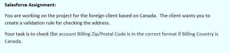 Salesforce Assignment:
You are working on the project for the foreign client based on Canada. The client wants you to
create a validation rule for checking the address.
Your task is to check the account Billing Zip/Postal Code is in the correct format if Billing Country is
Canada.
