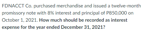 FDNACCT Co. purchased merchandise and issued a twelve-month
promissory note with 8% interest and principal of P850,000 on
October 1, 2021. How much should be recorded as interest
expense for the year ended December 31, 2021?