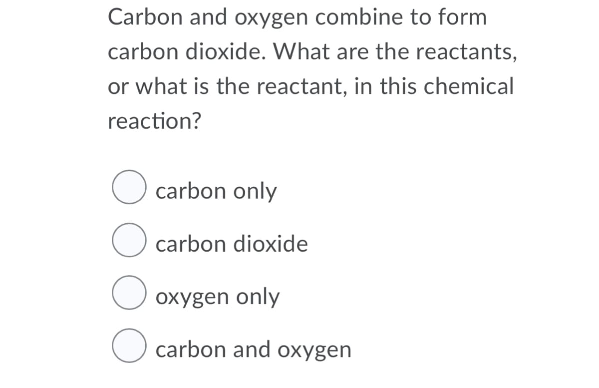 Carbon and oxygen combine to form
carbon dioxide. What are the reactants,
or what is the reactant, in this chemical
reaction?
O carbon only
O carbon dioxide
U oxygen only
carbon and oxygen
