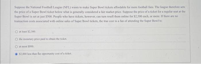 Suppose the National Football League (NFL) wants to make Super Bowl tickets affordable for more football fans. The league therefore sets
the price of a Super Bowl ticket below what is generally considered a fair market price. Suppose the price of a ticket for a regular seat at the
Super Bowl is set at just $500. People who have tickets, however, can turn resell them online for $2,500 each, or more. If there are no
transaction costs associated with online sales of Super Bowl tickets, the true cost to a fan of attending the Super Bowl is:
O at least $2,500.
O the monetary price paid to obtain the ticket.
at most $500.
$2,000 less than the opportunity cost of a ticket.