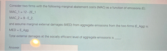 Consider two firms with the following marginal abatement costs (MAC) as a function of emissions (E):
MAC_1 = 12-2E_1
MAC_2=9-E_2,
and assume marginal external damages (MED) from aggregate emissions from the two firms (E_Agg) is:
MED = E_Agg.
Total external damages at the socially efficient level of aggregate emissions is
Answer:
1