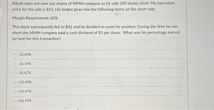 Ritesh does not own any shares of MMM company so he sells 100 shares short. His execution
price for the sale is $51. His broker gives him the following terms on the short sale:
Margin Requirement: 60%
The stock subsequently fell to $42 and he decided to cover his position. During the time he was
short the MMM company paid a cash dividend of $1 per share. What was his percentage earned
(or lost) for this transaction?
-22.44%
-26.14%
-16.67%
+22.44%
+16.67%
+26.14%