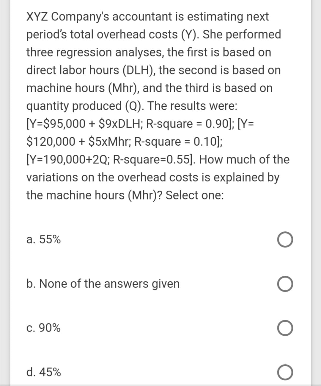 XYZ Company's accountant is estimating next
period's total overhead costs (Y). She performed
three regression analyses, the first is based on
direct labor hours (DLH), the second is based on
machine hours (Mhr), and the third is based on
quantity produced (Q). The results were:
[Y=$95,000 + $9×DLH; R-square = 0.90]; [Y=
$120,000 + $5xMhr; R-square = 0.10];
[Y=190,000+2Q; R-square=0.55]. How much of the
variations on the overhead costs is explained by
%3D
the machine hours (Mhr)? Select one:
a. 55%
b. None of the answers given
c. 90%
d. 45%
