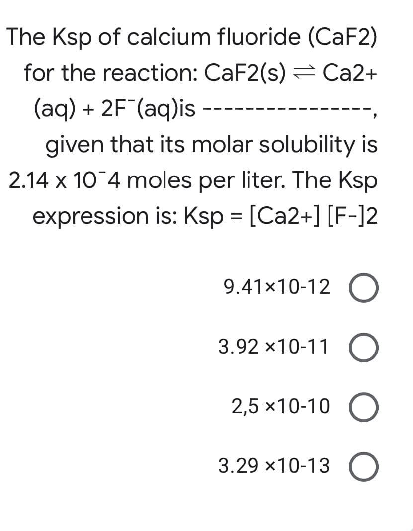 The Ksp of calcium fluoride (CaF2)
for the reaction: CaF2(s) = Ca2+
(aq) + 2F (aq)is
given that its molar solubility is
2.14 x 10 4 moles per liter. The Ksp
expression is: Ksp = [Ca2+] [F-]2
9.41x10-12 O
3.92 x10-11 O
2,5 x10-10 O
3.29 x10-13 O
