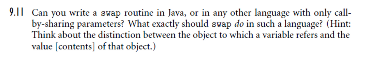 9.11 Can you write a swap routine in Java, or in any other language with only call-
by-sharing parameters? What exactly should swap do in such a language? (Hint:
Think about the distinction between the object to which a variable refers and the
value [contents] of that object.)
