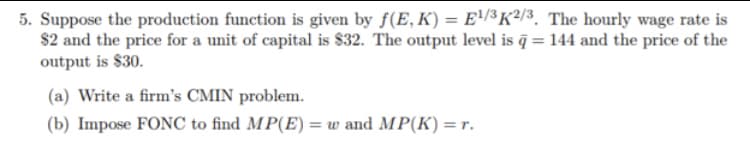 5. Suppose the production function is given by f(E, K) = E'/³K²/3. The hourly wage rate is
$2 and the price for a unit of capital is $32. The output level is ĝ = 144 and the price of the
output is $30.
(a) Write a firm's CMIN problem.
(b) Impose FONC to find MP(E) = w and MP(K) = r.
%3D
