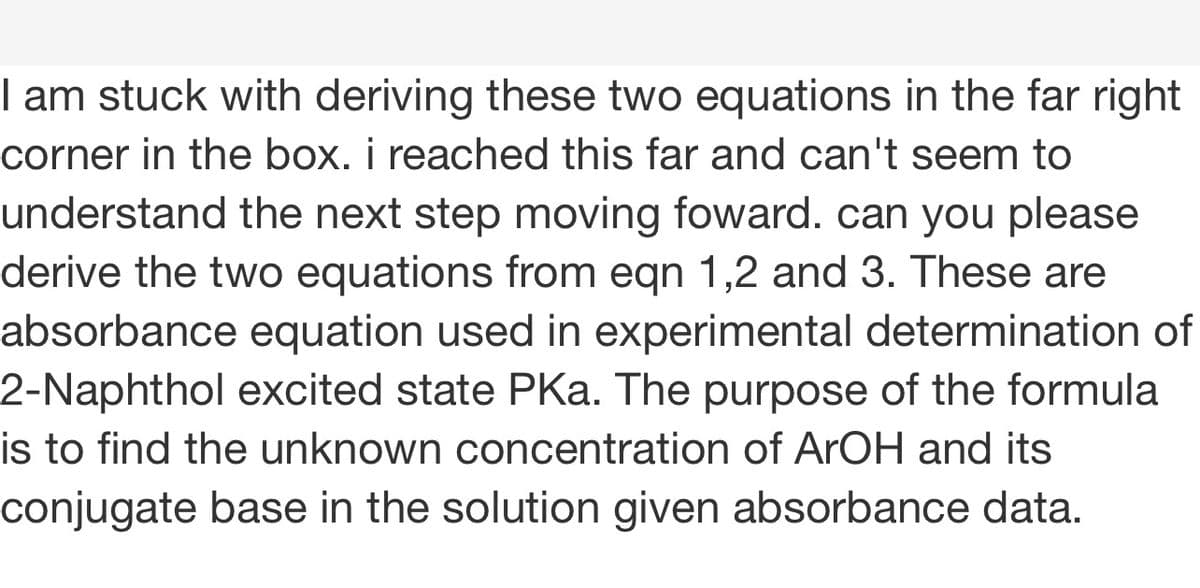 I am stuck with deriving these two equations in the far right
corner in the box. i reached this far and can't seem to
understand the next step moving foward. can you please
derive the two equations from eqn 1,2 and 3. These are
absorbance equation used in experimental determination of
2-Naphthol excited state PKa. The purpose of the formula
is to find the unknown concentration of ArOH and its
conjugate base in the solution given absorbance data.
