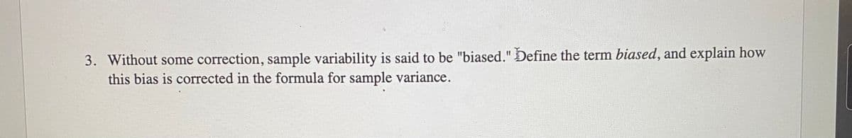3. Without some correction, sample variability is said to be "biased." Define the term biased, and explain how
this bias is corrected in the formula for sample variance.
%3D
