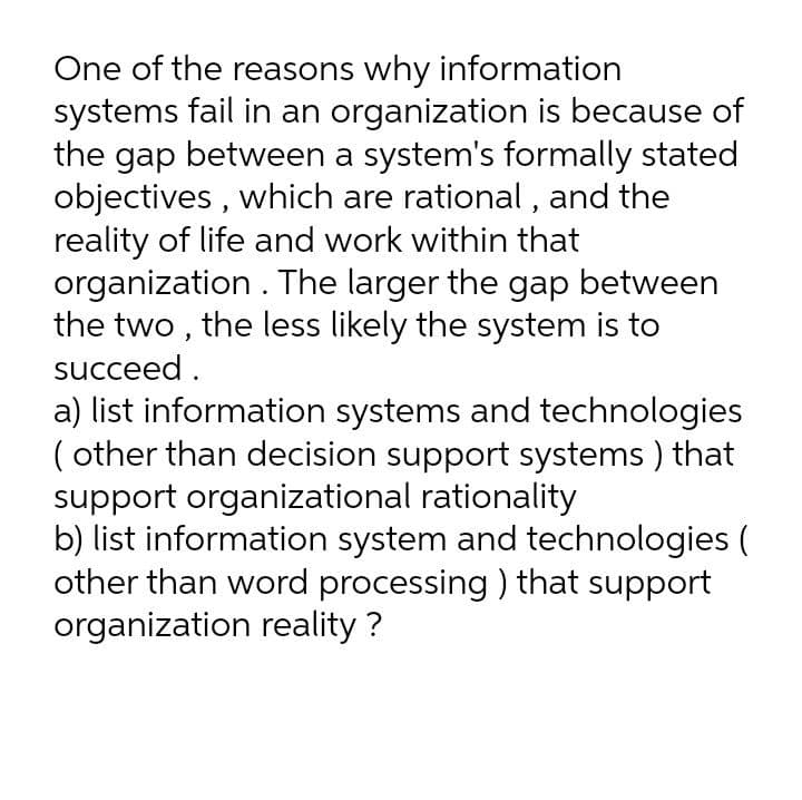 One of the reasons why information
systems fail in an organization is because of
the gap between a system's formally stated
objectives , which are rational , and the
reality of life and work within that
organization . The larger the gap between
the two , the less likely the system is to
succeed .
a) list information systems and technologies
( other than decision support systems ) that
support organizational rationality
b) list information system and technologies (
other than word processing ) that support
organization reality ?
