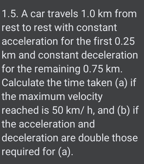 1.5. A car travels 1.0 km from
rest to rest with constant
acceleration for the first 0.25
km and constant deceleration
for the remaining 0.75 km.
Calculate the time taken (a) if
the maximum velocity
reached is 50 km/ h, and (b) if
the acceleration and
deceleration are double those
required for (a).

