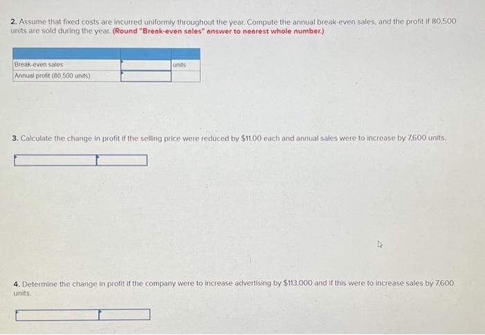 2. Assume that fixed costs are incurred uniformly throughout the year. Compute the annual break-even sales, and the profit if 80,500
units are sold during the year. (Round "Break-even sales" answer to nearest whole number.)
Break-even sales
Annual profit (80,500 units)
units
3. Calculate the change in profit if the selling price were reduced by $11.00 each and annual sales were to increase by 7,600 units.
4. Determine the change in profit if the company were to increase advertising by $113,000 and if this were to increase sales by 7,600
units.