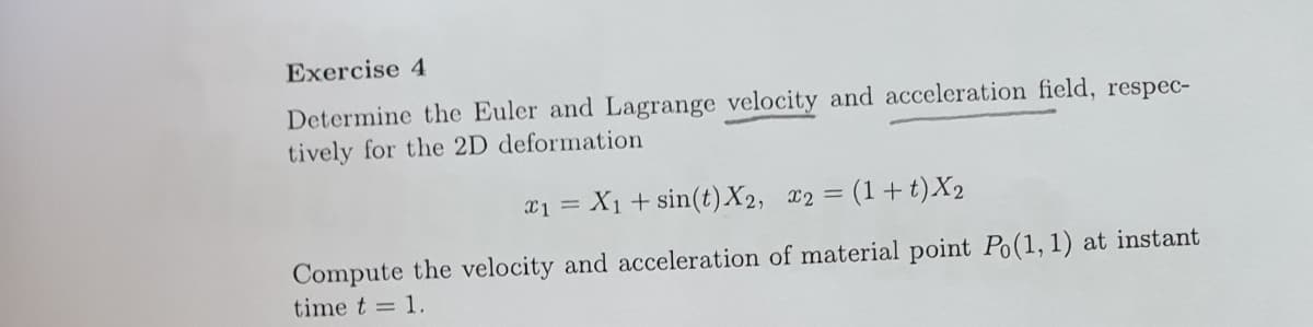 Exercise 4
Determine the Euler and Lagrange velocity and acceleration field, respec-
tively for the 2D deformation
a1 = X1 + sin(t)X2, x2 = (1+ t)X2
Compute the velocity and acceleration of material point Po(1,1) at instant
time t = 1.

