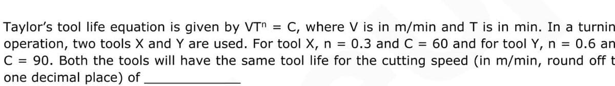 Taylor's tool life equation is given by VTn = C, where V is in m/min and T is in min. In a turnin
operation, two tools X and Y are used. For tool X, n =
C = 90. Both the tools will have the same tool life for the cutting speed (in m/min, round off t
one decimal place) of
%3D
0.3 and C = 60 and for tool Y, n = 0.6 an
