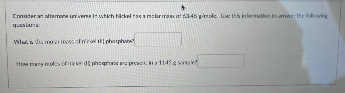 Consider an alternate universe in which Nickel has a molar mass of 63.45 g/mole. Use this information to answer the following
questions:
What is the molar mass of nickel (II) phosphate?
How many moles of nickel (II) phosphate are present in a 1145 g sample?