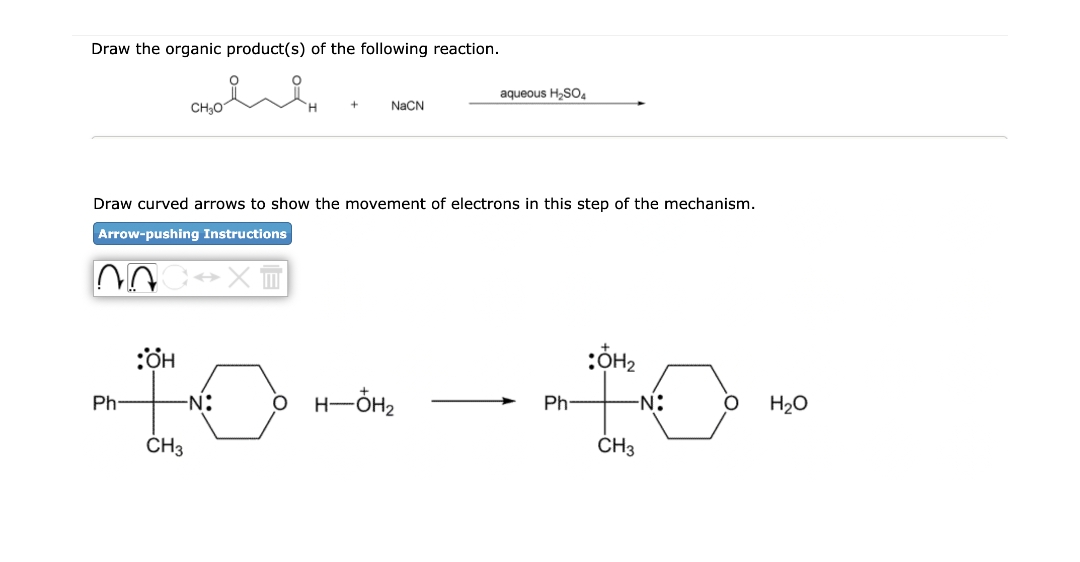 Draw the organic product(s) of the following reaction.
aqueous H,SO4
CH30
NaCN
Draw curved arrows to show the movement of electrons in this step of the mechanism.
Arrow-pushing Instructions
-N:
O H-ÖH2
-N:
Ph
Ph-
H20
ČH3
CH3
