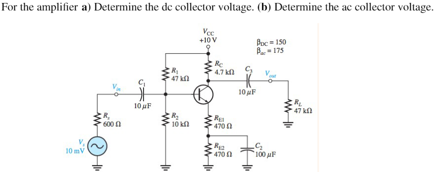 For the amplifier a) Determine the dc collector voltage. (b) Determine the ac collector voltage.
Vcc
+10 V
BDc = 150
Bar = 175
'ac
Rc
4.7 kN
V.
our
47 kN
Vin
10μF
RL
47 kN
10 μF
R,
600 N
R2
10 kl
REI
470 N
RE2
470 N
10 mV
100 μF
