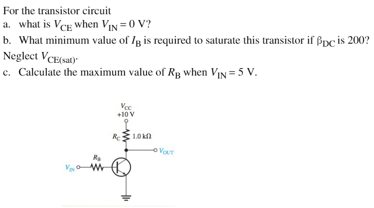 For the transistor circuit
a. what is VCE when VIN =0 V?
b. What minimum value of IR is required to saturate this transistor if ßpc is 200?
Neglect VCE(sat)-
c. Calculate the maximum value of Rp when VIN = 5 V.
Vcc
+10 V
Rc
1.0 kN
VOUT
Rg
VIN
