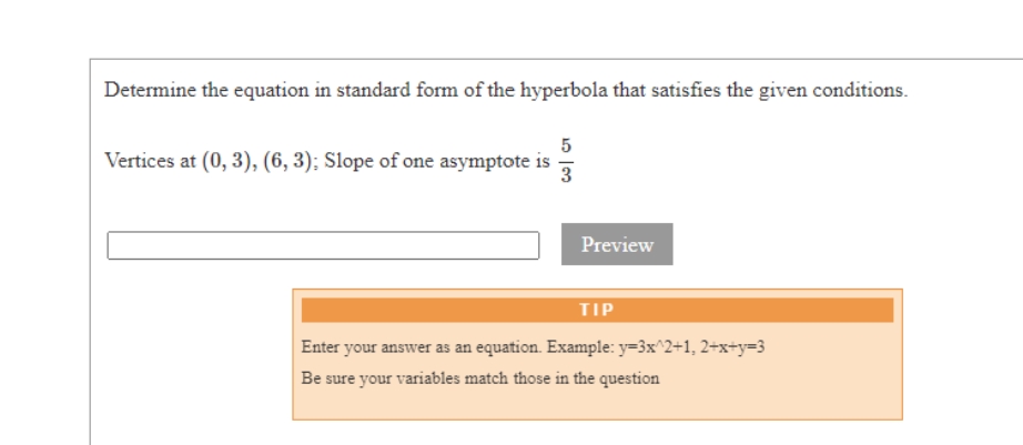 Determine the equation in standard form of the hyperbola that satisfies the given conditions.
5
Vertices at (0, 3), (6, 3); Slope of one asymptote is
3.
Preview
TIP
Enter your answer as an equation. Example: y=3x^2+1, 2+x+y=3
Be sure your variables match those in the question
