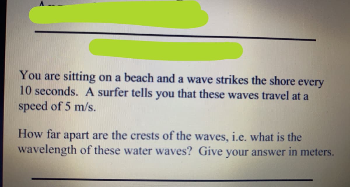 You are sitting on a beach and a wave strikes the shore every
10 seconds. A surfer tells you that these waves travel at a
speed of 5 m/s.
How far apart are the crests of the waves, i.e. what is the
wavelength of these water waves? Give your answer in meters.

