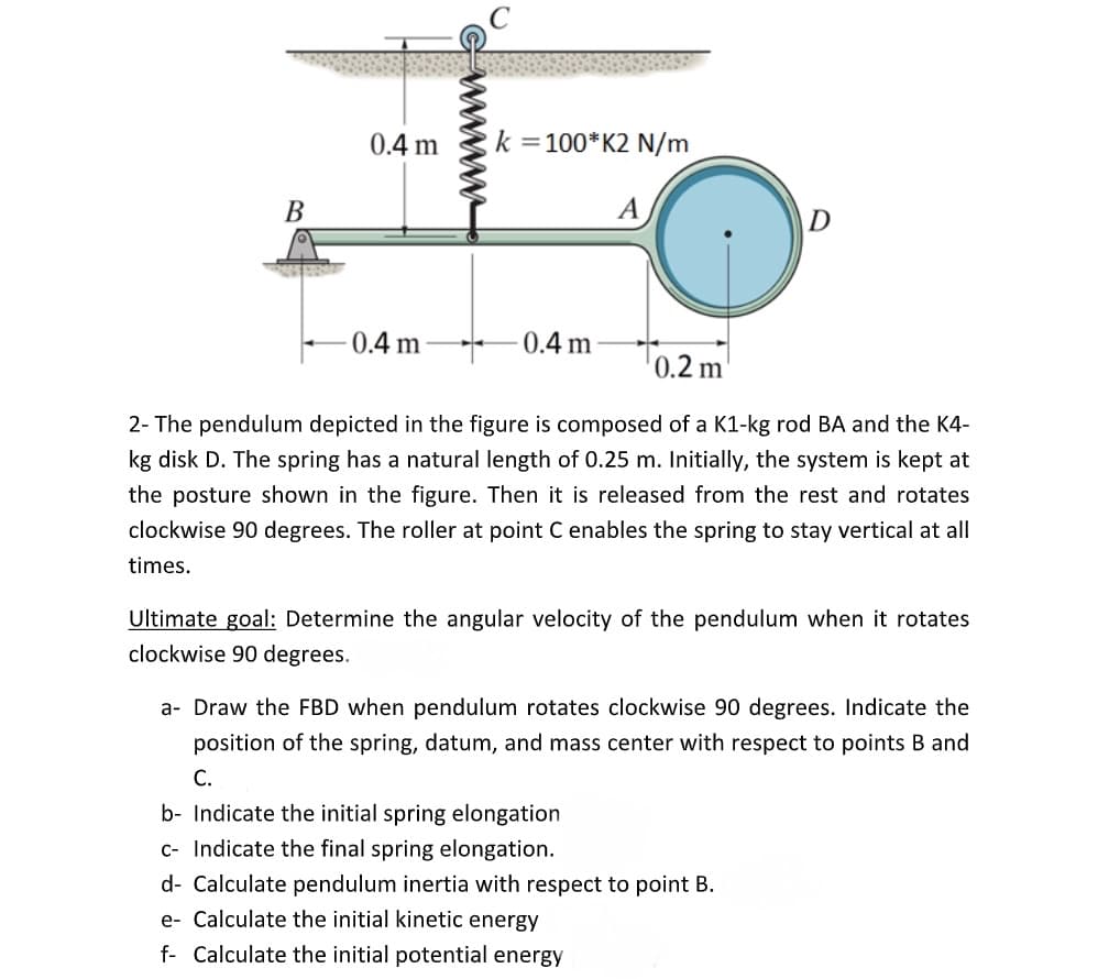 0.4 m
k =100*K2 N/m
В
0.4 m
0.4 m
T0.2 m
2- The pendulum depicted in the figure is composed of a K1-kg rod BA and the K4-
kg disk D. The spring has a natural length of 0.25 m. Initially, the system is kept at
the posture shown in the figure. Then it is released from the rest and rotates
clockwise 90 degrees. The roller at point C enables the spring to stay vertical at all
times.
Ultimate goal: Determine the angular velocity of the pendulum when it rotates
clockwise 90 degrees.
a- Draw the FBD when pendulum rotates clockwise 90 degrees. Indicate the
position of the spring, datum, and mass center with respect to points B and
С.
b- Indicate the initial spring elongation
c- Indicate the final spring elongation.
d- Calculate pendulum inertia with respect to point B.
e- Calculate the initial kinetic energy
f- Calculate the initial potential energy
