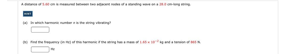 A distance of 5.60 cm is measured between two adjacent nodes of a standing wave on a 28.0 cm-long string.
HINT
(a) In which harmonic number n is the string vibrating?
(b) Find the frequency (in Hz) of this harmonic if the string has a mass of 1.65 x 10-2
kg and a tension of 865 N.
Hz
