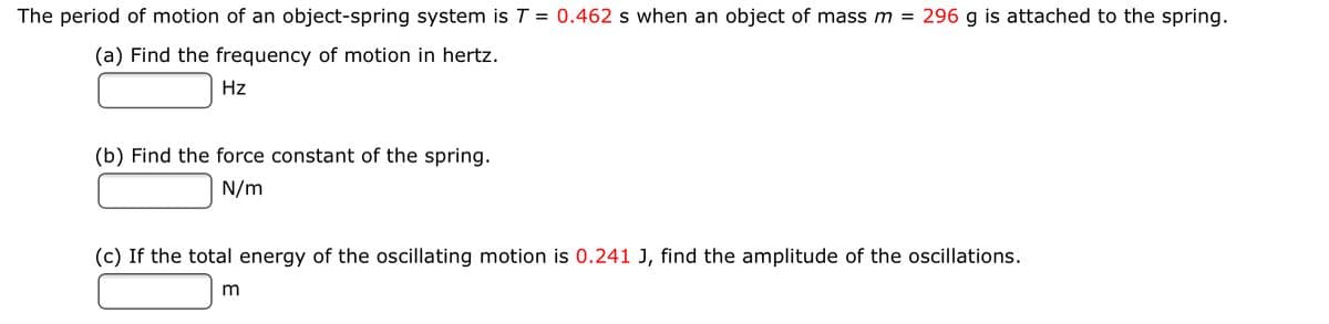 The period of motion of an object-spring system is T = 0.462 s when an object of mass m =
296 g is attached to the spring.
(a) Find the frequency of motion in hertz.
Hz
(b) Find the force constant of the spring.
N/m
(c) If the total energy of the oscillating motion is 0.241 J, find the amplitude of the oscillations.
m
