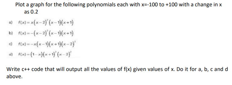 Plot a graph for the following polynomials each with x=-100 to +100 with a change in x
as 0.2
a) f(x) = x(x-2) (x-1)(x+1)
b) f(x) = -(x-2) (x-)(*+1)
O f(x) --x(x-1)(*+1)(x-2)
) f(x)-(1-x)(x+ 1)' (x - 2)
Write c++ code that will output all the values of f(x) given values of x. Do it for a, b, c and d
above.
