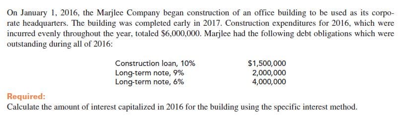 On January 1, 2016, the Marjlee Company began construction of an office building to be used as its corp0-
rate headquarters. The building was completed early in 2017. Construction expenditures for 2016, which were
incurred evenly throughout the year, totaled $6,000,000. Marjlee had the following debt obligations which were
outstanding during all of 2016:
Construction loan, 10%
Long-term note, 9%
Long-term note, 6%
$1,500,000
2,000,000
4,000,000
Required:
Calculate the amount of interest capitalized in 2016 for the building using the specific interest method.
