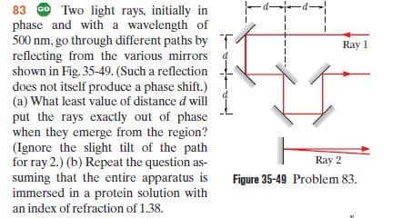 83 O Two light rays, initially in
phase and with a wavelength of
500 nm, go through different paths by T
reflecting from the various mirrors 4
shown in Fig. 35-49. (Such a reflection
does not itself produce a phase shift.)
(a) What least value of distance d will
put the rays exactly out of phase
when they emerge from the region?
(Ignore the slight tilt of the path
for ray 2.) (b) Repeat the question as-
suming that the entire apparatus is
immersed in a protein solution with
Ray 1
Ray 2
Figure 35-49 Problem 83.
an index of refraction of 1.38.
