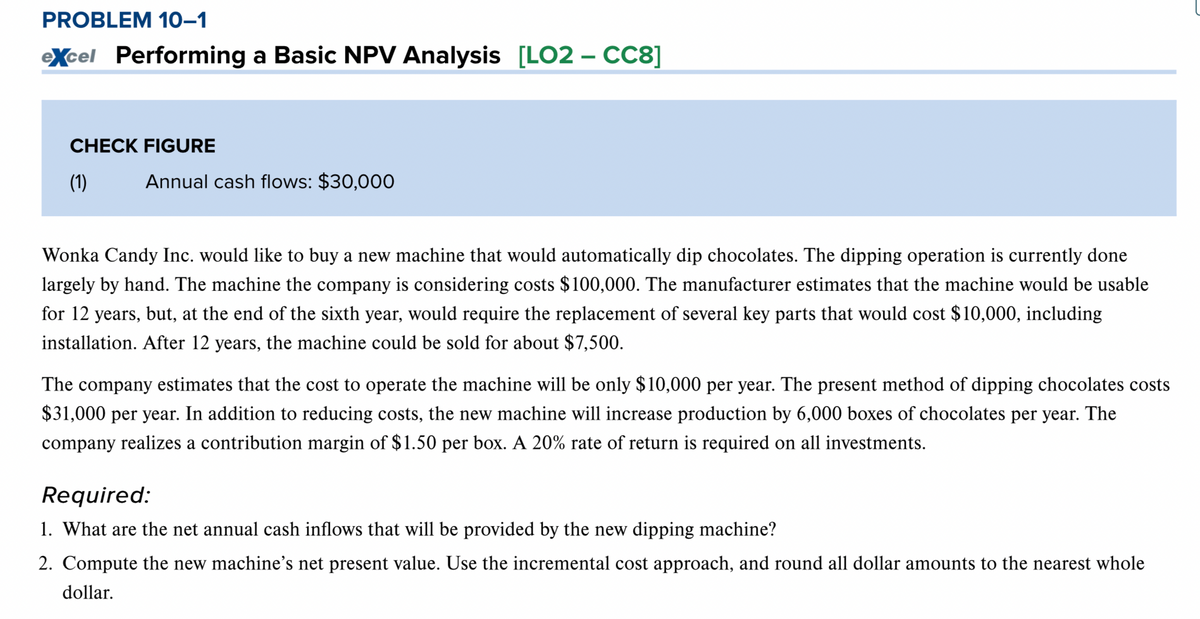 PROBLEM 10-1
eXcel Performing a Basic NPV Analysis [LO2 - CC8]
CHECK FIGURE
(1)
Annual cash flows: $30,000
Wonka Candy Inc. would like to buy a new machine that would automatically dip chocolates. The dipping operation is currently done
largely by hand. The machine the company is considering costs $100,000. The manufacturer estimates that the machine would be usable
for 12 years, but, at the end of the sixth year, would require the replacement of several key parts that would cost $10,000, including
installation. After 12 years, the machine could be sold for about $7,500.
The company estimates that the cost to operate the machine will be only $10,000 per year. The present method of dipping chocolates costs
$31,000 per year. In addition to reducing costs, the new machine will increase production by 6,000 boxes of chocolates per year. The
company realizes a contribution margin of $1.50 per box. A 20% rate of return is required on all investments.
Required:
1. What are the net annual cash inflows that will be provided by the new dipping machine?
2. Compute the new machine's net present value. Use the incremental cost approach, and round all dollar amounts to the nearest whole
dollar.