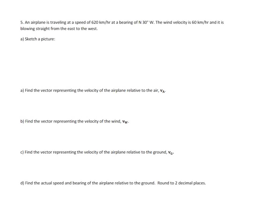 5. An airplane is traveling at a speed of 620 km/hr at a bearing of N 30° W. The wind velocity is 60 km/hr and it is
blowing straight from the east to the west.
a) Sketch a picture:
a) Find the vector representing the velocity of the airplane relative to the air, VĄ.
b) Find the vector representing the velocity of the wind, vw.
c) Find the vector representing the velocity of the airplane relative to the ground, vg-
d) Find the actual speed and bearing of the airplane relative to the ground. Round to 2 decimal places.
