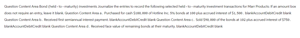 Question Content Area Bond (held - to - maturity) investments Journalize the entries to record the following selected held - to - maturity investment transactions for Marr Products: If an amount box
does not require an entry, leave it blank. Question Content Area a. Purchased for cash $180,000 of Hotline Inc. 5% bonds at 100 plus accrued interest of $1,500. blankAccountDebitCredit blank
Question Content Area b. Received first semiannual interest payment. blankAccountDebitCredit blank Question Content Area c. Sold $90,000 of the bonds at 102 plus accrued interest of $750.
blankAccountDebitCredit blank Question Content Area d. Received face value of remaining bonds at their maturity. blankAccountDebitCredit blank