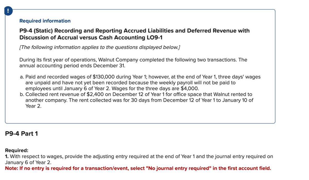 Required information
P9-4 (Static) Recording and Reporting Accrued Liabilities and Deferred Revenue with
Discussion of Accrual versus Cash Accounting LO9-1
[The following information applies to the questions displayed below.]
During its first year of operations, Walnut Company completed the following two transactions. The
annual accounting period ends December 31.
a. Paid and recorded wages of $130,000 during Year 1; however, at the end of Year 1, three days' wages
are unpaid and have not yet been recorded because the weekly payroll will not be paid to
employees until January 6 of Year 2. Wages for the three days are $4,000.
b. Collected rent revenue of $2,400 on December 12 of Year 1 for office space that Walnut rented to
another company. The rent collected was for 30 days from December 12 of Year 1 to January 10 of
Year 2.
P9-4 Part 1
Required:
1. With respect to wages, provide the adjusting entry required at the end of Year 1 and the journal entry required on
January 6 of Year 2.
Note: If no entry is required for a transaction/event, select "No journal entry required" in the first account field.