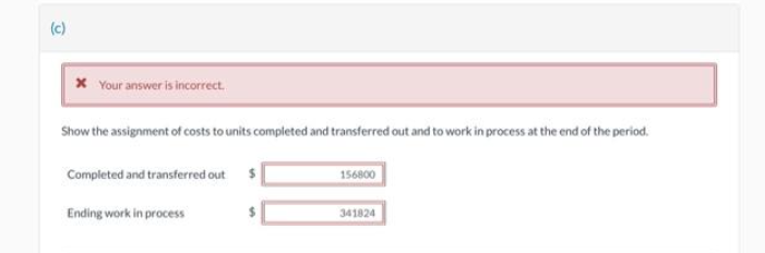 (c)
x Your answer is incorrect.
Show the assignment of costs to units completed and transferred out and to work in process at the end of the period.
Completed and transferred out
Ending work in process
156800
341824