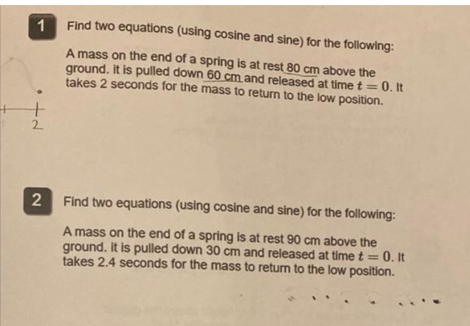 1
Find two equations (using cosine and sine) for the following:
A mass on the end of a spring is at rest 80 cm above the
ground. it is pulled down 60 cm and released at time t =0. It
takes 2 seconds for the mass to returm to the low position.
2
Find two equations (using cosine and sine) for the following:
A mass on the end of a spring is at rest 90 cm above the
ground. it is pulled down 30 cm and released at time t = 0. It
takes 2.4 seconds for the mass to return to the low position.
%3D
2

