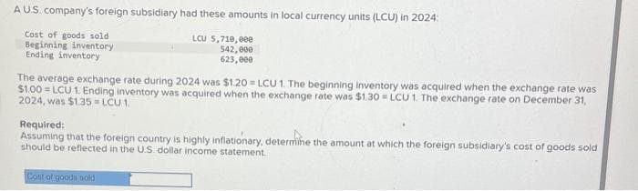 A U.S. company's foreign subsidiary had these amounts in local currency units (LCU) in 2024:
Cost of goods sold
Beginning inventory
Ending inventory
LCU 5,710,000
542,000
623,000
The average exchange rate during 2024 was $1.20=LCU 1. The beginning inventory was acquired when the exchange rate was
$1.00=LCU 1. Ending inventory was acquired when the exchange rate was $1.30 = LCU 1. The exchange rate on December 31,
2024, was $1.35=LCU 1.
Required:
Assuming that the foreign country is highly inflationary, determine the amount at which the foreign subsidiary's cost of goods sold
should be reflected in the U.S. dollar income statement.
Cost of goods sold