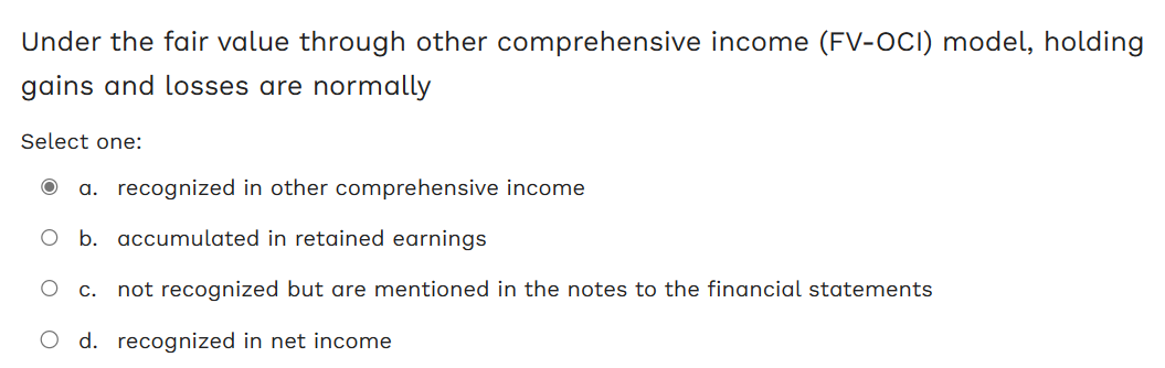 Under the fair value through other comprehensive income (FV-OCI) model, holding
gains and losses are normally
Select one:
a. recognized in other comprehensive income
O b. accumulated in retained earnings
c. not recognized but are mentioned in the notes to the financial statements
d. recognized in net income