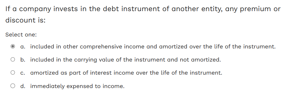 If a company invests in the debt instrument of another entity, any premium or
discount is:
Select one:
a. included in other comprehensive income and amortized over the life of the instrument.
b. included in the carrying value of the instrument and not amortized.
c. amortized as part of interest income over the life of the instrument.
d. immediately expensed to income.