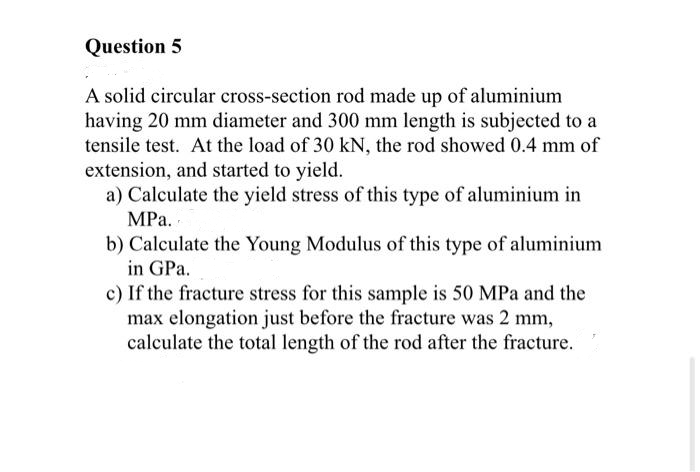 Question 5
A solid circular cross-section rod made up of aluminium
having 20 mm diameter and 300 mm length is subjected to a
tensile test. At the load of 30 kN, the rod showed 0.4 mm of
extension, and started to yield.
a) Calculate the yield stress of this type of aluminium in
MPa.
b) Calculate the Young Modulus of this type of aluminium
in GPa.
c) If the fracture stress for this sample is 50 MPa and the
max elongation just before the fracture was 2 mm,
calculate the total length of the rod after the fracture.
