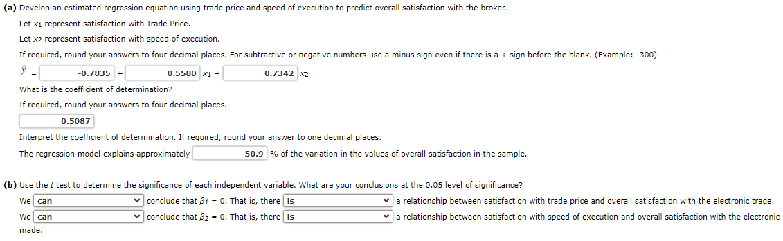 (a) Develop an estimated regression equation using trade price and speed of execution to predict overall satisfaction with the broker.
Let x1 represent satisfaction with Trade Price.
Let x2 represent satisfaction with speed of execution.
If required, round your answers to four decimal places. For subtractive or negative numbers use a minus sign even if there is a + sign before the blank. (Example: -300)
0.5580 x1 +
-0.7835 +
What is the coefficient of determination?
If required, round your answers to four decimal places.
0.5087
0.7342 x2
Interpret the coefficient of determination. If required, round your answer to one decimal places.
The regression model explains approximately
We can
made.
50.9 % of the variation in the values of overall satisfaction in the sample.
(b) Use the t test to determine the significance of each independent variable. What are your conclusions at the 0.05 level of significance?
We can
conclude that B1 = 0. That is, there is
conclude that B₂ = 0. That is, there is
✓a relationship between satisfaction with trade price and overall satisfaction with the electronic trade.
a relationship between satisfaction with speed of execution and overall satisfaction with the electronic