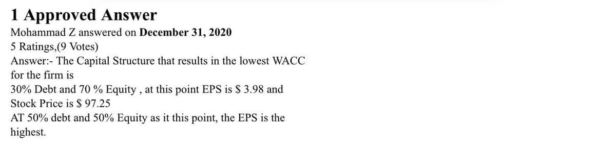 1 Approved Answer
Mohammad Z answered on December 31, 2020
5 Ratings, (9 Votes)
Answer:- The Capital Structure that results in the lowest WACC
for the firm is
30% Debt and 70 % Equity, at this point EPS is $ 3.98 and
Stock Price is $97.25
AT 50% debt and 50% Equity as it this point, the EPS is the
highest.