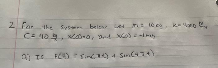 2 For the
System below Let M = 10kg, k= 4000 fy
C= 40, x(0)=0, and x(0) = -1 m/s
F(4) = sin(Tt) + Sin (4 π t)
a) If