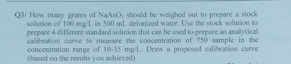 Q3/ How many grams of NaAsO, should be weighed out to prepare a stock
solution of 100 mg/L in 500 mL deionized water. Use the stock solution to
4 different standard solution that can be used to prepare an analytical
prepare
calibration curve to measure the concentration of 750 sample in the
concentration range of 10-35 mg/L. Draw a proposed calibration curve
(based on the results you achieved).
